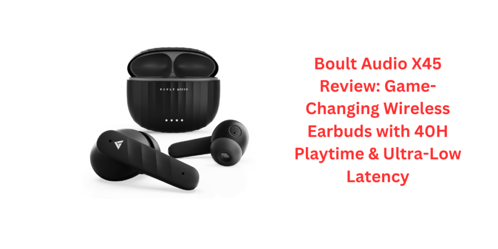 Boult Audio X45 Review: Game-Changing Wireless Earbuds with 40H Playtime & Ultra-Low Latency