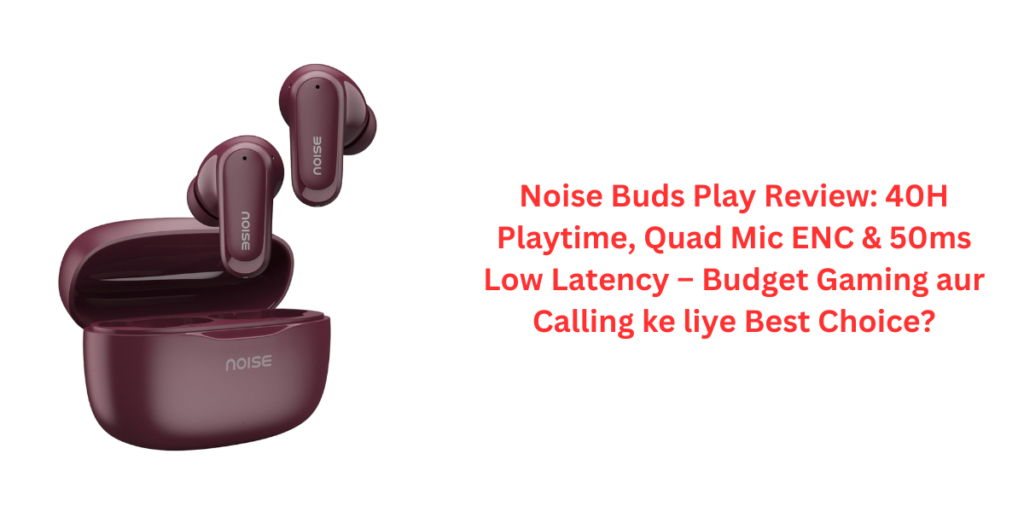 Noise Buds Play Review: 40H Playtime, Quad Mic ENC & 50ms Low Latency – Budget Gaming aur Calling ke liye Best Choice?