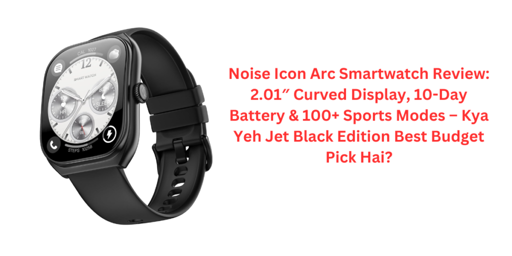 Noise Icon Arc Smartwatch Review: 2.01″ Curved Display, 10-Day Battery & 100+ Sports Modes – Kya Yeh Jet Black Edition Best Budget Pick Hai?