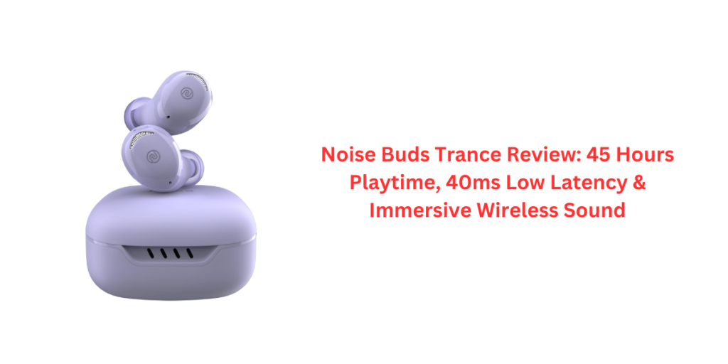 Noise Buds Trance Review: 45 Hours Playtime, 40ms Low Latency & Immersive Wireless Sound